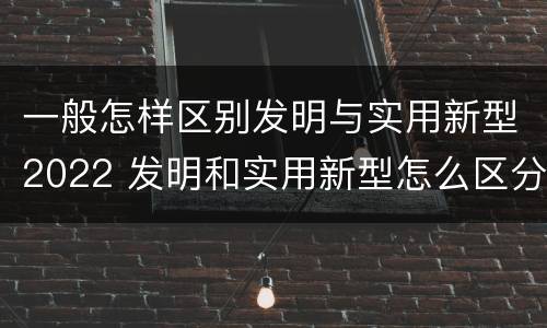 一般怎样区别发明与实用新型2022 发明和实用新型怎么区分