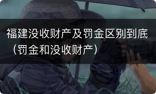 福建没收财产及罚金区别到底（罚金和没收财产）
