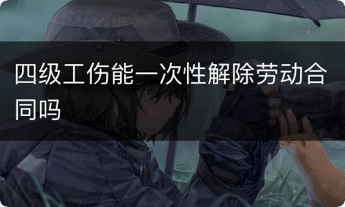 四级工伤能一次性解除劳动合同吗