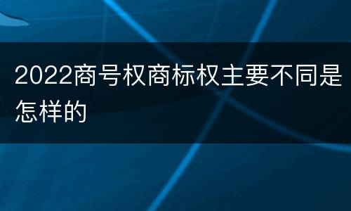 2022商号权商标权主要不同是怎样的