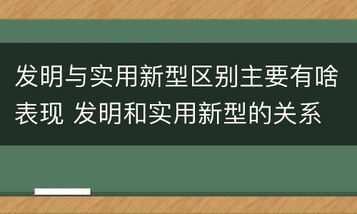 发明与实用新型区别主要有啥表现 发明和实用新型的关系