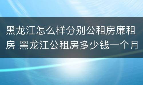 黑龙江怎么样分别公租房廉租房 黑龙江公租房多少钱一个月