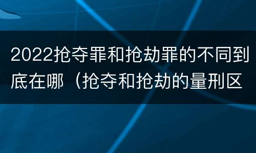2022抢夺罪和抢劫罪的不同到底在哪（抢夺和抢劫的量刑区别）