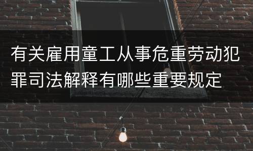 有关雇用童工从事危重劳动犯罪司法解释有哪些重要规定