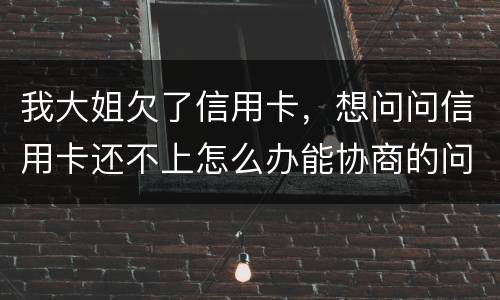 我大姐欠了信用卡，想问问信用卡还不上怎么办能协商的问题