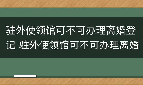 驻外使领馆可不可办理离婚登记 驻外使领馆可不可办理离婚登记手续