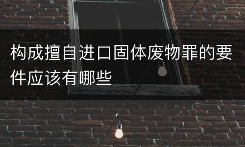 构成擅自进口固体废物罪的要件应该有哪些