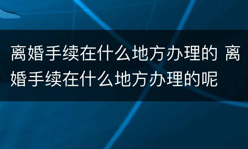离婚手续在什么地方办理的 离婚手续在什么地方办理的呢