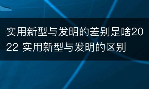 实用新型与发明的差别是啥2022 实用新型与发明的区别