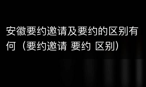 安徽要约邀请及要约的区别有何（要约邀请 要约 区别）