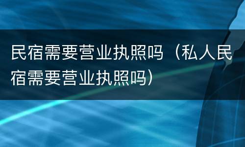 民宿需要营业执照吗（私人民宿需要营业执照吗）