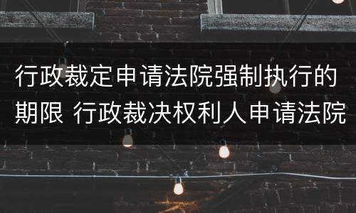 行政裁定申请法院强制执行的期限 行政裁决权利人申请法院强制执行的期限