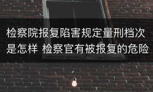 检察院报复陷害规定量刑档次是怎样 检察官有被报复的危险吗