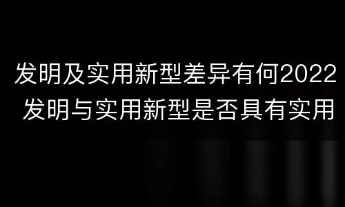 发明及实用新型差异有何2022 发明与实用新型是否具有实用性
