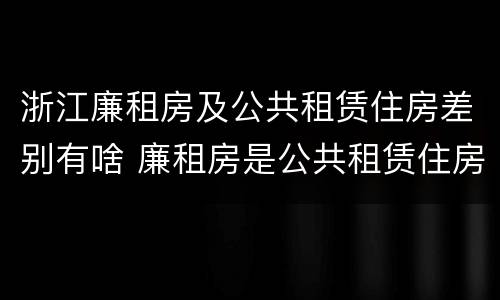 浙江廉租房及公共租赁住房差别有啥 廉租房是公共租赁住房吗
