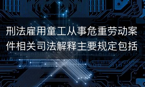 刑法雇用童工从事危重劳动案件相关司法解释主要规定包括什么