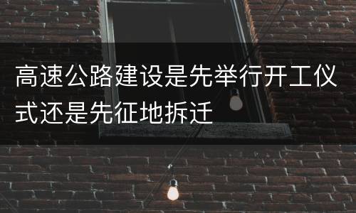 高速公路建设是先举行开工仪式还是先征地拆迁