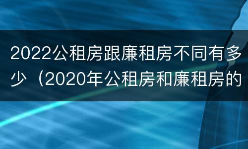 2022公租房跟廉租房不同有多少（2020年公租房和廉租房的区别）