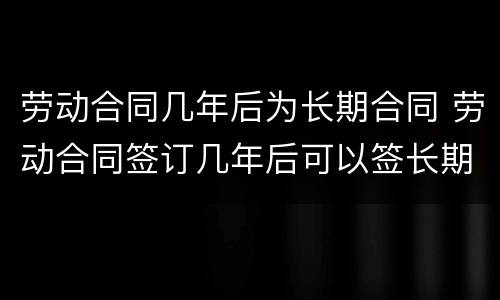 劳动合同几年后为长期合同 劳动合同签订几年后可以签长期合同