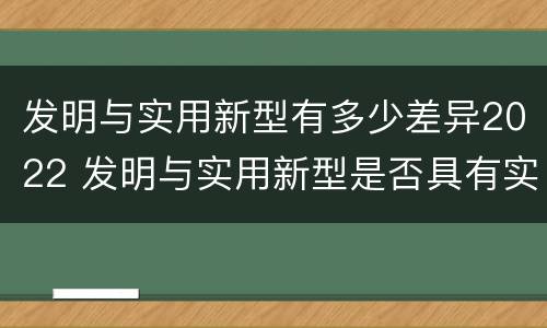 发明与实用新型有多少差异2022 发明与实用新型是否具有实用性