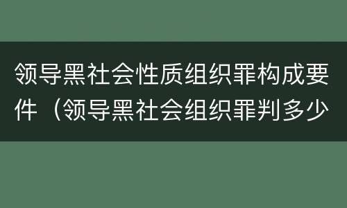 领导黑社会性质组织罪构成要件（领导黑社会组织罪判多少年）