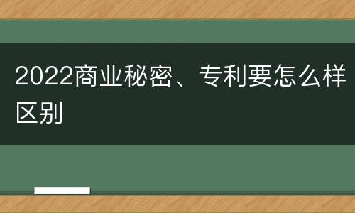 2022商业秘密、专利要怎么样区别