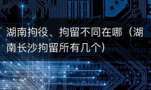 湖南拘役、拘留不同在哪（湖南长沙拘留所有几个）