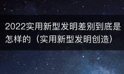 2022实用新型发明差别到底是怎样的（实用新型发明创造）