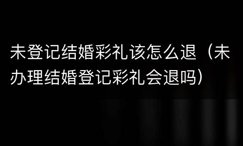 未登记结婚彩礼该怎么退（未办理结婚登记彩礼会退吗）