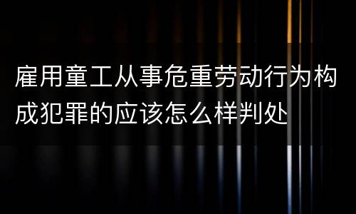雇用童工从事危重劳动行为构成犯罪的应该怎么样判处