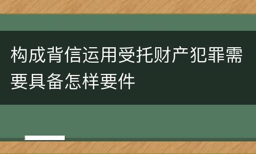 构成背信运用受托财产犯罪需要具备怎样要件