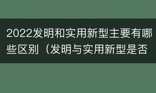 2022发明和实用新型主要有哪些区别（发明与实用新型是否具有实用性）