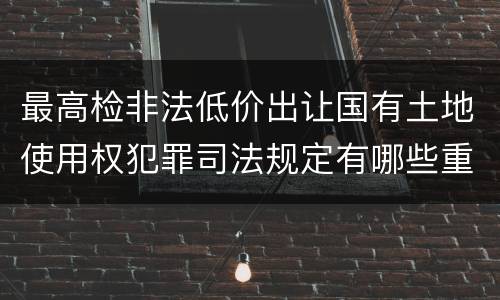 最高检非法低价出让国有土地使用权犯罪司法规定有哪些重要内容