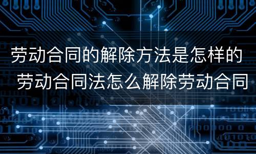 劳动合同的解除方法是怎样的 劳动合同法怎么解除劳动合同