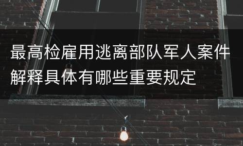 最高检雇用逃离部队军人案件解释具体有哪些重要规定