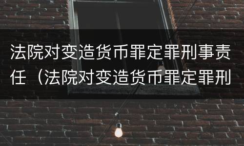 法院对变造货币罪定罪刑事责任（法院对变造货币罪定罪刑事责任的规定）