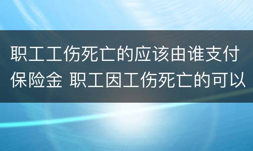 职工工伤死亡的应该由谁支付保险金 职工因工伤死亡的可以享受的工伤保险待遇包括