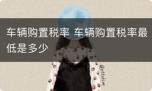 车辆购置税率 车辆购置税率最低是多少