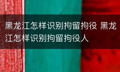 黑龙江怎样识别拘留拘役 黑龙江怎样识别拘留拘役人
