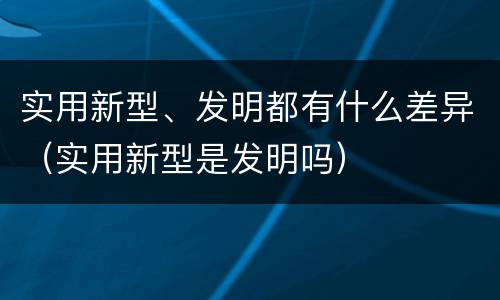实用新型、发明都有什么差异（实用新型是发明吗）