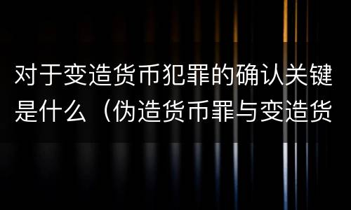 对于变造货币犯罪的确认关键是什么(伪造货币罪与变造货币罪区别的关键是)