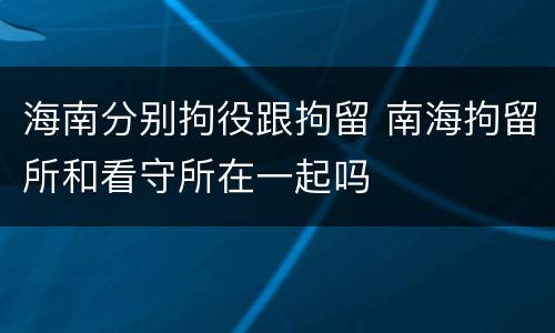海南分别拘役跟拘留 南海拘留所和看守所在一起吗