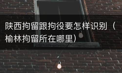 陕西拘留跟拘役要怎样识别（榆林拘留所在哪里）
