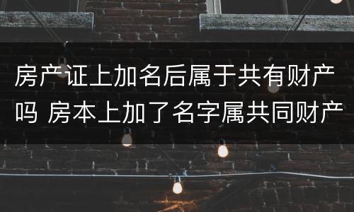 房产证上加名后属于共有财产吗 房本上加了名字属共同财产吗