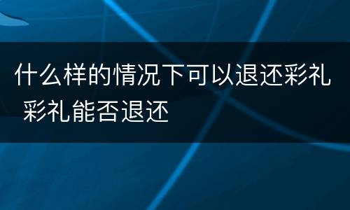 什么样的情况下可以退还彩礼 彩礼能否退还