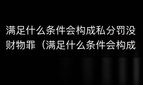 满足什么条件会构成私分罚没财物罪（满足什么条件会构成私分罚没财物罪呢）