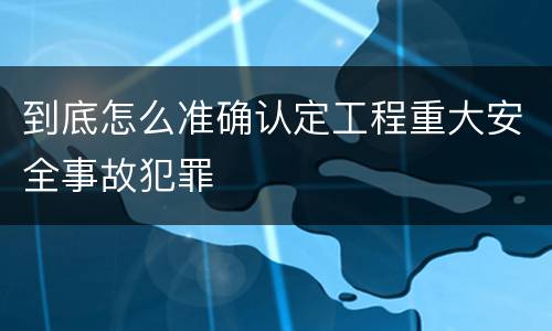 到底怎么准确认定工程重大安全事故犯罪