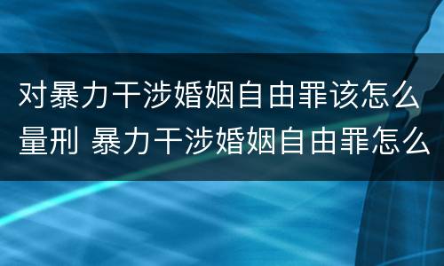 对暴力干涉婚姻自由罪该怎么量刑 暴力干涉婚姻自由罪怎么判刑