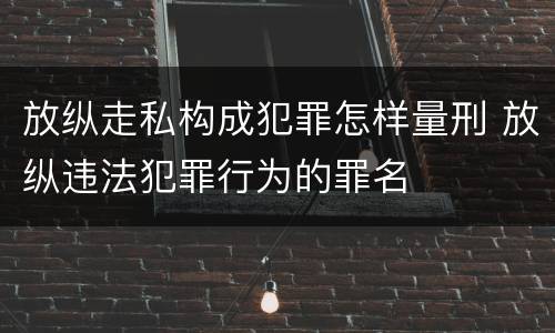 放纵走私构成犯罪怎样量刑 放纵违法犯罪行为的罪名