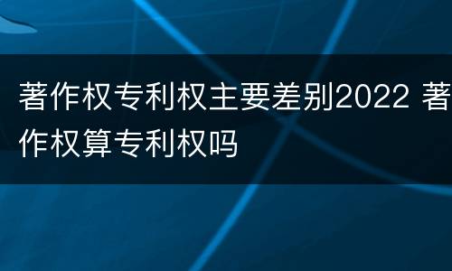 著作权专利权主要差别2022 著作权算专利权吗